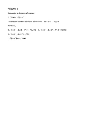 PREGUNTA 3

Demuestre la siguiente afirmación

Pt / Pet+1 = 1 / (1+πte)

Teniendo en cuenta la definición de inflación: πet = (Pet+1 - Pt) / Pt

Por tanto,

1 / (1+πte ) = 1 / [1 + (Pet+1 - Pt) / Pt]   1 / (1+πte ) = 1 / [(Pt + Pet+1 - Pt) / Pt]

1 / (1+πte ) = 1 / ( Pet+1 / Pt)

 1 / (1+πte ) = Pt / Pet+1
 