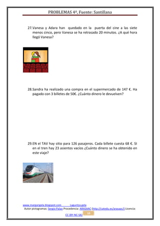 PROBLEMAS 4º, Fuente: Santillana


   27. Vanesa y Adara han quedado en la puerta del cine a las siete
       menos cinco, pero Vanesa se ha retrasado 20 minutos. ¿A qué hora
       llegó Vanesa?




   28. Sandra ha realizado una compra en el supermercado de 147 €. Ha
       pagado con 3 billetes de 50€. ¿Cuánto dinero le devuelven?




   29. EN el TAV hay sitio para 126 pasajeros. Cada billete cuesta 68 €. SI
       en el tren hay 23 asientos vacíos ¿Cuánto dinero se ha obtenido en
       este viaje?




www.margarigela.blogspot.com          Laguntza gela
 Autor pictogramas: Sergio Palao Procedencia: ARASAAC (http://catedu.es/arasaac/) Licencia:
                                                   10
                                  CC (BY-NC-SA)
 
