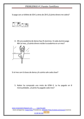 PROBLEMAS 4º, Fuente: Santillana


Si pago con un billete de 50 € y otros de 20 € ¿Cuánto dinero me sobra?




   4. EN una academia de danza hay 25 alumnos. Si cada alumno paga
      48 € al mes, ¿Cuánto dinero recibe la academia en un mes?




Si al mes son 6 clases de danza ¿A cuánto sale cada clase?




   5. Xabier ha comprado una moto de 6784 €. La ha pagado en 8
      mensualidades. ¿Cuánto ha pagado cada mes?




www.margarigela.blogspot.com          Laguntza gela
 Autor pictogramas: Sergio Palao Procedencia: ARASAAC (http://catedu.es/arasaac/) Licencia:
                                                    2
                                  CC (BY-NC-SA)
 