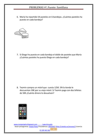 PROBLEMAS 4º, Fuente: Santillana


   6. María ha repartido 54 pasteles en 6 bandejas. ¿Cuántos pasteles ha
      puesto en cada bandeja?




   7. Si Diego ha puesto en cada bandeja el doble de pasteles que María
      ¿Cuántos pasteles ha puesto Diego en cada bandeja?




   8. Txomin compra un móvil que cuesta 125€. EN la tienda le
      descuentan 30€ por su viejo móvil. Si Txomin paga con dos billetes
      de 50€ ¿Cuánto dinero le devuelven?




www.margarigela.blogspot.com          Laguntza gela
 Autor pictogramas: Sergio Palao Procedencia: ARASAAC (http://catedu.es/arasaac/) Licencia:
                                                    3
                                  CC (BY-NC-SA)
 