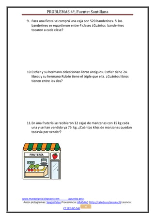 PROBLEMAS 4º, Fuente: Santillana

   9. Para una fiesta se compró una caja con 520 banderines. Si los
      banderines se repartieron entre 4 clases ¿Cuántos banderines
      tocaron a cada clase?




   10. Esther y su hermano coleccionan libros antiguos. Esther tiene 24
       libros y su hermano Rubén tiene el triple que ella. ¿Cuántos libros
       tienen entre los dos?




   11. En una frutería se recibieron 12 cajas de manzanas con 15 kg cada
       una y se han vendido ya 76 kg. ¿Cuántos kilos de manzanas quedan
       todavía por vender?




www.margarigela.blogspot.com          Laguntza gela
 Autor pictogramas: Sergio Palao Procedencia: ARASAAC (http://catedu.es/arasaac/) Licencia:
                                                    4
                                  CC (BY-NC-SA)
 