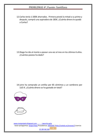 PROBLEMAS 4º, Fuente: Santillana


   12. Carlos tenía 1.500€ ahorrados. Primero prestó la mitad a su primo y
       después, compró una aspiradora de 185€. ¿Cuánto dinero le quedó
       a Carlos?




   13. Diego ha ido al monte a pasear una vez al mes en los últimos 6 años.
       ¿Cuántos paseos ha dado?




   14. Leire ha comprado un antifaz por 85 céntimos y un sombrero por
       3,65 €. ¿Cuánto dinero se ha gastado en total?




www.margarigela.blogspot.com          Laguntza gela
 Autor pictogramas: Sergio Palao Procedencia: ARASAAC (http://catedu.es/arasaac/) Licencia:
                                                    5
                                  CC (BY-NC-SA)
 