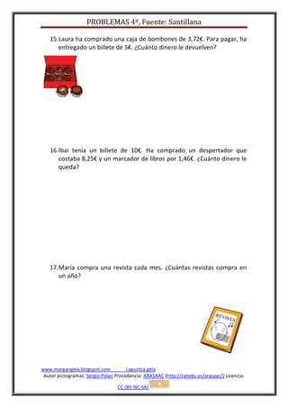 PROBLEMAS 4º, Fuente: Santillana

   15. Laura ha comprado una caja de bombones de 3,72€. Para pagar, ha
       entregado un billete de 5€. ¿Cuánto dinero le devuelven?




   16. Ibai tenía un billete de 10€. Ha comprado un despertador que
       costaba 8,25€ y un marcador de libros por 1,46€. ¿Cuánto dinero le
       queda?




   17. María compra una revista cada mes. ¿Cuántas revistas compra en
       un año?




www.margarigela.blogspot.com          Laguntza gela
 Autor pictogramas: Sergio Palao Procedencia: ARASAAC (http://catedu.es/arasaac/) Licencia:
                                                    6
                                  CC (BY-NC-SA)
 