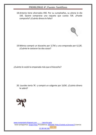 PROBLEMAS 4º, Fuente: Santillana

   18. Antonio tiene ahorrados 45€. Por su cumpleaños, su aitona le dio
       15€. Quiere comprarse una raqueta que cuesta 72€. ¿Puede
       comprarla? ¿Cuánto dinero le falta?




   19. Mónica compró un bizcocho por 3,75€ y una empanada por 6,12€.
       ¿Cuánto le costaron las dos cosas?




¿Cuánto le costó la empanada más que el bizcocho?




   20. Lourdes tenía 7€ y compró un colgante por 3,65€. ¿Cuánto dinero
      le sobró?




www.margarigela.blogspot.com          Laguntza gela
 Autor pictogramas: Sergio Palao Procedencia: ARASAAC (http://catedu.es/arasaac/) Licencia:
                                                    7
                                  CC (BY-NC-SA)
 