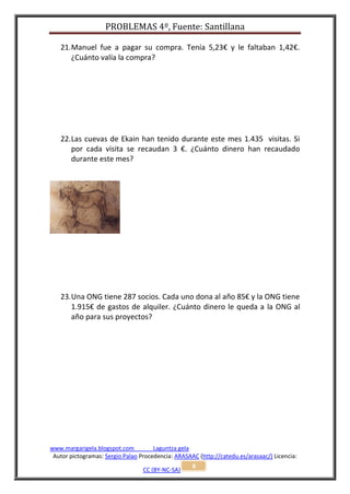 PROBLEMAS 4º, Fuente: Santillana

   21. Manuel fue a pagar su compra. Tenía 5,23€ y le faltaban 1,42€.
       ¿Cuánto valía la compra?




   22. Las cuevas de Ekain han tenido durante este mes 1.435 visitas. Si
       por cada visita se recaudan 3 €. ¿Cuánto dinero han recaudado
       durante este mes?




   23. Una ONG tiene 287 socios. Cada uno dona al año 85€ y la ONG tiene
       1.915€ de gastos de alquiler. ¿Cuánto dinero le queda a la ONG al
       año para sus proyectos?




www.margarigela.blogspot.com          Laguntza gela
 Autor pictogramas: Sergio Palao Procedencia: ARASAAC (http://catedu.es/arasaac/) Licencia:
                                                    8
                                  CC (BY-NC-SA)
 