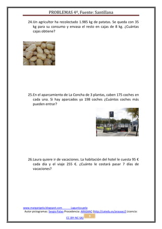 PROBLEMAS 4º, Fuente: Santillana

   24. Un agricultor ha recolectado 1.985 kg de patatas. Se queda con 35
       kg para su consumo y envasa el resto en cajas de 8 kg. ¿Cuántas
       cajas obtiene?




   25. En el aparcamiento de La Concha de 3 plantas, caben 175 coches en
       cada una. Si hay aparcados ya 198 coches ¿Cuántos coches más
       pueden entrar?




   26. Laura quiere ir de vacaciones. La habitación del hotel le cuesta 95 €
       cada día y el viaje 255 €. ¿Cuánto le costará pasar 7 días de
       vacaciones?




www.margarigela.blogspot.com          Laguntza gela
 Autor pictogramas: Sergio Palao Procedencia: ARASAAC (http://catedu.es/arasaac/) Licencia:
                                                    9
                                  CC (BY-NC-SA)
 