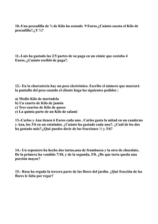 10.-Una pescadilla de ¾ de Kilo ha costado 9 Euros.¿Cuánto cuesta el Kilo de
pescadilla?.¿Y ¼?




11.-Luis ha gastado las 2/5 partes de su paga en un cómic que costaba 4
Euros..¿Cuánto recibió de paga?.




12.- En la charcutería hay un peso electrónico. Escribe el número que marcará
la pantalla del peso cuando el cliente haga los siguientes pedidos :

a) Medio Kilo de mortadela
b) Un cuarto de Kilo de jamón
c) Tres cuartos de Kilo de queso
e) La quinta parte de un Kilo de salami

13.-Carlos y Ana tienen 6 Euros cada uno . Carlos gasta la mitad en un cuaderno
y Ana, los 3/6 en un rotulador. ¿Cuánto ha gastado cada uno?. ¿Cuál de los dos
ha gastado más?.¿Qué puedes decir de las fracciones ½ y 3/6?




14.- Un repostero ha hecho dos tartas,una de frambuesa y la otra de chocolate.
De la primera ha vendido 7/10, y de la segunda, 5/8. ¿De que tarta queda una
porción mayor?


15.- Rosa ha regado la tercera parte de las flores del jardín. ¿Qué fracción de las
flores le falta por regar?
 