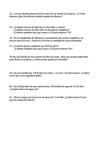 16.- Las tres décimas partes de las ovejas de un rebaño son negras, y el resto,
blancas.¿Qué fracción de rebaño ocupan las blancas?



15.- ¿Cuántos cuartos de Kilo hay en dos kilos y cuarto?
     ¿Cuántos cuartos de Kilo salen en dos pizzas completas?
     ¿Cuántas unidades hay que sumar a 2/5 para obtener 7/5?

16.- En el cumpleaños de Manuel se consumieron dos tartas completas y la
tercera parte de otra . Expresa en tercios la cantidad de tarta consumida.

17.- ¿Cuántas pizzas completas son 10/5 de pizza?
     ¿Cuántas unidades hay que restar a 23/6 para obtener 5/6?


18.-De una botella de tres cuartos de litro de aceite , Rosa ha sacado medio litro
para llenar la aceitera. ¿Cuánto aceite queda en la botella?




19.- En una botella hay 7/8 de litro de aceite y en otra ¼ de litro menos .¿Cuánto
aceite hay en la segunda botella?



20.- En el frigorífico de una cafetería hay 20 botellas de agua de 2/5 de litro
.¿Cuántos litros de agua son?


21.- Marta compra la tercera de un queso de ¾ de Kilo. ¿Cuánto pesa el trozo
que ha comprado Marta?
 