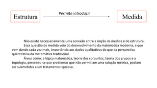 Estrutura Medida
Permite introduzir
Não existe necessariamente uma conexão entre a noção de medida e de estrutura.
Essa questão de medida veio do desenvolvimento da matemática moderna, e que
vem dando cada vez mais, importância aos dados qualitativos do que da perspectiva
quantitativa da matemática tradicional.
Áreas como: a lógica matemática, teoria dos conjuntos, teoria dos grupos e a
topologia, percebeu-se que problemas que não permitiam uma solução métrica, podiam
ser submetidas a um tratamento rigoroso.
 
