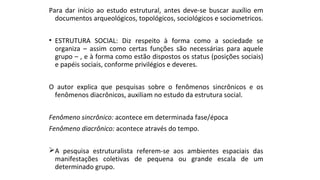 Para dar início ao estudo estrutural, antes deve-se buscar auxílio em
documentos arqueológicos, topológicos, sociológicos e sociometricos.
• ESTRUTURA SOCIAL: Diz respeito à forma como a sociedade se
organiza – assim como certas funções são necessárias para aquele
grupo – , e à forma como estão dispostos os status (posições sociais)
e papéis sociais, conforme privilégios e deveres.
O autor explica que pesquisas sobre o fenômenos sincrônicos e os
fenômenos diacrônicos, auxiliam no estudo da estrutura social.
Fenômeno sincrônico: acontece em determinada fase/época
Fenômeno diacrônico: acontece através do tempo.
A pesquisa estruturalista referem-se aos ambientes espaciais das
manifestações coletivas de pequena ou grande escala de um
determinado grupo.
 