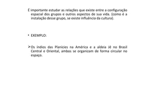 É importante estudar as relações que existe entre a configuração
espacial dos grupos e outros aspectos de sua vida. (como é a
instalação desse grupo, se existe influência da cultura).
• EXEMPLO:
Os índios das Planícies na América e a aldeia Jê no Brasil
Central e Oriental, ambos se organizam de forma circular no
espaço.
 