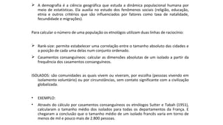  A demografia é a ciência geográfica que estuda a dinâmica populacional humana por
meio de estatísticas. Ela auxilia no estudo dos fenômenos sociais (religião, educação,
etnia e outros critérios que são influenciados por fatores como taxa de natalidade,
fecundidade e migrações).
Para calcular o número de uma população os etnológos utilizam duas linhas de raciocínio:
 Rank-size: permite estabelecer uma correlação entre o tamanho absoluto das cidades e
a posição de cada uma delas num conjunto ordenado.
 Casamentos consanguíneos: calcular as dimensões absolutas de um isolado a partir da
frequência dos casamentos consanguíneos.
ISOLADOS: são comunidades as quais vivem ou viveram, por escolha (pessoas vivendo em
isolamento voluntário) ou por circunstâncias, sem contato significante com a civilização
globalizada.
• EXEMPLO:
• Através do cálculo por casamentos consanguíneos os etnólogos Sutter e Tabah (1951),
calcularam o tamanho médio dos isolados para todas os departamentos da França. E
chegaram a conclusão que o tamanho médio de um isolado francês varia em torno de
menos de mil e pouco mais de 2.800 pessoas.
 