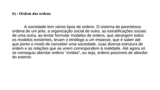 b) - Ordem das ordens
A sociedade tem vários tipos de ordens. O sistema de parentesco
ordena de um jeito, a organização social de outro, as estratificações sociais
de uma outra. ao tentar formular modelos de ordens, que abrangem todos
os modelos existentes, levam o etnólogo a um impasse, que é saber até
que ponto o modo de conceber uma sociedade, suas diversa estrutura de
ordem e as relações que as unem correspondem à realidade. Até agora só
se conseguiu abordar ordens “vividas”, ou seja, ordens possíveis de abordar
do exterior.
 