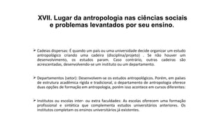 XVII. Lugar da antropologia nas ciências sociais
e problemas levantados por seu ensino.
 Cadeias dispersas: É quando um país ou uma universidade decide organizar um estudo
antropológico criando uma cadeira (disciplina/projeto) . Se não houver um
desenvolvimento, os estudos param. Caso contrário, outras cadeiras são
acrescentadas, desenvolvendo-se um instituto ou um departamento.
 Departamentos (setor): Desenvolvem-se os estudos antropológicos. Porém, em países
de estrutura acadêmica rígida e tradicional, o departamento de antropologia oferece
duas opções de formação em antropologia, porém isso acontece em cursos diferentes:
 Institutos ou escolas inter- ou extra faculdades: As escolas oferecem uma formação
profissional e sintética que complementa estudos universitários anteriores. Os
institutos completam os ensinos universitários já existentes.
 