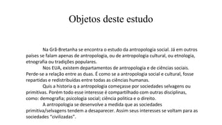Objetos deste estudo
Na Grã-Bretanha se encontra o estudo da antropologia social. Já em outros
países se falam apenas de antropologia, ou de antropologia cultural, ou etnologia,
etnografia ou tradições populares.
Nos EUA, existem departamentos de antropologia e de ciências sociais.
Perde-se a relação entre as duas. É como se a antropologia social e cultural, fosse
repartidas e redistribuídas entre todas as ciências humanas.
Quis a historia q a antropologia começasse por sociedades selvagens ou
primitivas. Porém todo esse interesse é compartilhado com outras disciplinas,
como: demografia; psicologia social; ciência politica e o direito.
A antropologia se desenvolve a medida que as sociedades
primitiva/selvagens tendem a desaparecer. Assim seus interesses se voltam para as
sociedades “civilizadas”.
 