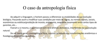 O caso da antropologia física
Ao adquirir a linguagem, o homem passou a diferenciar as modalidades de sua evolução
biológica. Passando assim a modificar suas condições por meio de regras, ou normas morais, sociais,
econômicas ou estéticas(proibição de incesto, endogamia, exogamia, casamento entre certos tipos de
parentes, etc...
Fizeram a si mesmo, o que fizeram com seus animais domestico, interferindo na sua evolução
natural.
De um modo geral, a antropologia física, consiste no estudo das transformações anatômicas e
fisiológicas decorrentes da cultura.
 