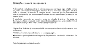 Etnografia, etnologia e antropologia
A etnografia é o estudo descritivo da cultura dos povos, sua língua, raça, religião, hábitos
etc., como também das manifestações materiais de suas atividades. A etnografia estuda e
revela os costumes, as crenças e as tradições de uma sociedade, que são transmitidas de
geração em geração e que permitem a continuidade de uma determinada cultura ou de um
sistema social.
A etnologia representa um primeiro passo em direção à síntese. Ela ajuda no
desenvolvimento de um estudo, porém o assunto abordado deve ser aprofundado. Por isso
o estudo em etnologia deve buscar auxílio nas seguintes áreas:
Geográfica: dinâmica do espaço produzido e transformado direta ou indiretamente pelo
ser humano.
Histórica: reconstitui passado de uma ou várias populações.
Sistemática: preocupando-se em organizar, compreender e classificar o conteúdo a ser
estudado.
A etnologia complementa a etnografia.
 