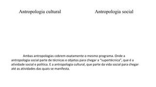 Antropologia cultural Antropologia social
Ambas antropologias cobrem exatamente o mesmo programa. Onde a
antropologia social parte de técnicas e objetos para chegar a “supertécnica”, que é a
atividade social e politica. E a antropologia cultural, que parte da vida social para chegar
até as atividades das quais se manifesta.
 