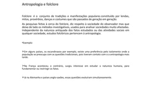 Antropologia e folclore
Folclore é o conjunto de tradições e manifestações populares constituído por lendas,
mitos, provérbios, danças e costumes que são passados de geração em geração.
As pesquisas feitas à cerca do folclore, diz respeito à sociedade do observador mas que
deixa de lado os métodos investigativos, usados para analisar sociedades muito afastadas.
Independente da natureza antiquada dos fatos estudados ou das atividades sociais em
qualquer sociedade, estudos folclóricos pertencem à antropologia.
•Exemplo:
Em alguns países, os escandinavos por exemplo, existe uma preferência pelo isolamento onde a
população se preocupa com as questões tradicionais, pois tiveram contato com o a antropologia mais
tarde.
Na França aconteceu o contrário, surgiu interesse em estudar a natureza humana, para
fundamentar ou restringir os fatos.
Já na Alemanha e países anglo-saxões, essas questões evoluíram simultaneamente.
 