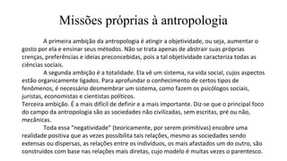 Missões próprias à antropologia
A primeira ambição da antropologia é atingir a objetividade, ou seja, aumentar o
gosto por ela e ensinar seus métodos. Não se trata apenas de abstrair suas próprias
crenças, preferências e ideias preconcebidas, pois a tal objetividade caracteriza todas as
ciências sociais.
A segunda ambição é a totalidade. Ela vê um sistema, na vida social, cujos aspectos
estão organicamente ligados. Para aprofundar o conhecimento de certos tipos de
fenômenos, é necessário desmembrar um sistema, como fazem os psicólogos sociais,
juristas, economistas e cientistas políticos.
Terceira ambição. É a mais difícil de definir e a mais importante. Diz-se que o principal foco
do campo da antropologia são as sociedades não civilizadas, sem escritas, pré ou não,
mecânicas.
Toda essa “negatividade” (teoricamente, por serem primitivas) encobre uma
realidade positiva que as vezes possibilita tais relações, mesmo as sociedades sendo
extensas ou dispersas, as relações entre os indivíduos, os mais afastados um do outro, são
construídos com base nas relações mais diretas, cujo modelo é muitas vezes o parentesco.
 