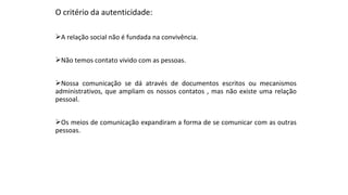 O critério da autenticidade:
A relação social não é fundada na convivência.
Não temos contato vivido com as pessoas.
Nossa comunicação se dá através de documentos escritos ou mecanismos
administrativos, que ampliam os nossos contatos , mas não existe uma relação
pessoal.
Os meios de comunicação expandiram a forma de se comunicar com as outras
pessoas.
 