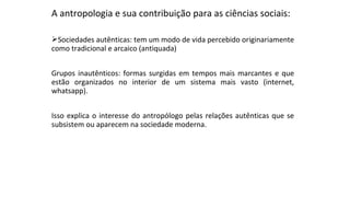 A antropologia e sua contribuição para as ciências sociais:
Sociedades autênticas: tem um modo de vida percebido originariamente
como tradicional e arcaico (antiquada)
Grupos inautênticos: formas surgidas em tempos mais marcantes e que
estão organizados no interior de um sistema mais vasto (internet,
whatsapp).
Isso explica o interesse do antropólogo pelas relações autênticas que se
subsistem ou aparecem na sociedade moderna.
 