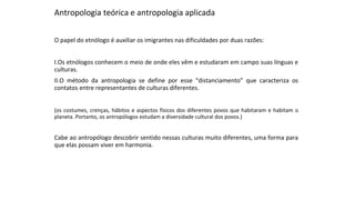 Antropologia teórica e antropologia aplicada
O papel do etnólogo é auxiliar os imigrantes nas dificuldades por duas razões:
I.Os etnólogos conhecem o meio de onde eles vêm e estudaram em campo suas línguas e
culturas.
II.O método da antropologia se define por esse “distanciamento” que caracteriza os
contatos entre representantes de culturas diferentes.
(os costumes, crenças, hábitos e aspectos físicos dos diferentes povos que habitaram e habitam o
planeta. Portanto, os antropólogos estudam a diversidade cultural dos povos.)
Cabe ao antropólogo descobrir sentido nessas culturas muito diferentes, uma forma para
que elas possam viver em harmonia.
 