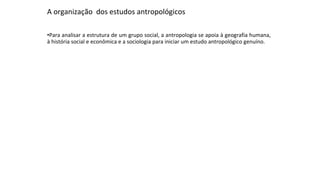 A organização dos estudos antropológicos
•Para analisar a estrutura de um grupo social, a antropologia se apoia à geografia humana,
à história social e econômica e a sociologia para iniciar um estudo antropológico genuíno.
 