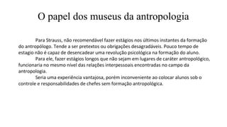 O papel dos museus da antropologia
Para Strauss, não recomendável fazer estágios nos últimos instantes da formação
do antropólogo. Tende a ser pretextos ou obrigações desagradáveis. Pouco tempo de
estagio não é capaz de desencadear uma revolução psicológica na formação do aluno.
Para ele, fazer estágios longos que não sejam em lugares de caráter antropológico,
funcionaria no mesmo nível das relações interpessoais encontradas no campo da
antropologia.
Seria uma experiência vantajosa, porém inconveniente ao colocar alunos sob o
controle e responsabilidades de chefes sem formação antropológica.
 