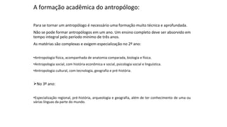 A formação acadêmica do antropólogo:
Para se tornar um antropólogo é necessário uma formação muito técnica e aprofundada.
Não se pode formar antropólogos em um ano. Um ensino completo deve ser absorvido em
tempo integral pelo período mínimo de três anos.
As matérias são complexas e exigem especialização no 2º ano:
•Antropologia física, acompanhada de anatomia comparada, biologia e física.
•Antropologia social, com história econômica e social, psicologia social e linguística.
•Antropologia cultural, com tecnologia, geografia e pré-história.
No 3º ano:
•Especialização regional, pré-história, arqueologia e geografia, além de ter conhecimento de uma ou
várias línguas da parte do mundo.
 