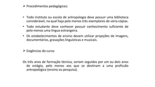  Procedimentos pedagógicos:
• Todo instituto ou escola de antropologia deve possuir uma biblioteca
considerável, na qual haja pelo menos três exemplares de vária cópias.
• Todo estudante deve conhecer possuir conhecimento suficiente de
pelo menos uma língua estrangeira.
• Os estabelecimentos de ensino devem utilizar projeções de imagens,
documentários, gravações linguísticas e musicais.
 Exigências do curso
Os três anos de formação técnica, seriam seguidos por um ou dois anos
de estágio, pelo menos aos que se destinam a uma profissão
antropológica (ensino ou pesquisa).
 
