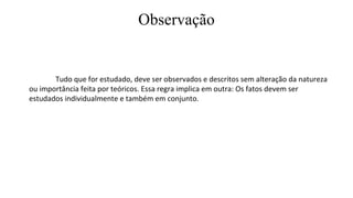 Observação
Tudo que for estudado, deve ser observados e descritos sem alteração da natureza
ou importância feita por teóricos. Essa regra implica em outra: Os fatos devem ser
estudados individualmente e também em conjunto.
 
