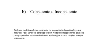 b) – Consciente e Inconsciente
Qualquer modelo pode ser consciente ou inconsciente, isso não altera sua
natureza. Pode ser que o etnólogo crie um modelo correspondente, caso não
consiga perceber o caráter de sistema ao distinguir as duas relações em que
se encontra.
 