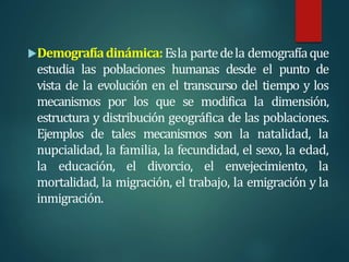 Demografíadinámica:Esla partedela demografíaque
estudia las poblaciones humanas desde el punto de
vista de la evolución en el transcurso del tiempo y los
mecanismos por los que se modifica la dimensión,
estructura y distribución geográfica de las poblaciones.
Ejemplos de tales mecanismos son la natalidad, la
nupcialidad, la familia, la fecundidad, el sexo, la edad,
la educación, el divorcio, el envejecimiento, la
mortalidad, la migración, el trabajo, la emigración y la
inmigración.
 