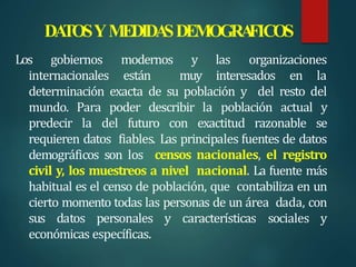 DA
TOSYMEDIDA
SDEMOGRA
FICOS
Los gobiernos modernos y las organizaciones
internacionales están muy interesados en la
determinación exacta de su población y del resto del
mundo. Para poder describir la población actual y
predecir la del futuro con exactitud razonable se
requieren datos fiables. Las principales fuentes de datos
demográficos son los censos nacionales, el registro
civil y, los muestreos a nivel nacional. La fuente más
habitual es el censo de población, que contabiliza en un
cierto momento todas las personas de un área dada, con
sus datos personales y características sociales y
económicas específicas.
 
