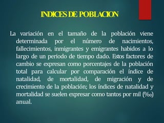 INDICESDEPOBL
ACION
La variación en el tamaño de la población viene
determinada por el número de nacimientos,
fallecimientos, inmigrantes y emigrantes habidos a lo
largo de un periodo de tiempo dado. Estos factores de
cambio se expresan como porcentajes de la población
total para calcular por comparación el índice de
natalidad, de mortalidad, de migración y de
crecimiento de la población; los índices de natalidad y
mortalidad se suelen expresar como tantos por mil (‰)
anual.
 