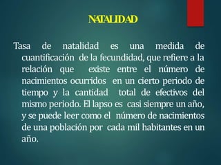 N
A
T
ALIDA
D
Tasa de natalidad es una medida de
cuantificación de la fecundidad, que refiere a la
relación que existe entre el número de
nacimientos ocurridos en un cierto periodo de
tiempo y la cantidad total de efectivos del
mismo periodo. El lapso es casi siempre un año,
y se puede leer como el número de nacimientos
de una población por cada mil habitantes en un
año.
 