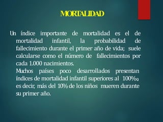 MOR
T
ALIDAD
Un índice importante de mortalidad es el de
mortalidad infantil, la probabilidad de
fallecimiento durante el primer año de vida; suele
calcularse como el número de fallecimientos por
cada 1.000 nacimientos.
Muchos países poco desarrollados presentan
índices de mortalidad infantil superiores al 100‰
,
esdecir, más del 10%de losniños mueren durante
su primer año.
 