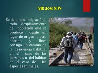 MIGRACION
Se denomina migración a
todo desplazamiento
de población que se
produce desde un
lugar de origen a otro
destino y lleva
consigo un cambio de
la residencia habitual
en el caso de las
personas o del hábitat
en el caso de las
especies animales.
 