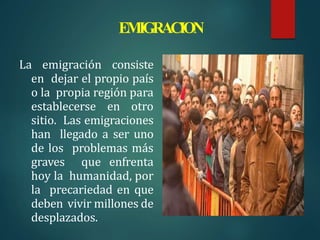 EMIGRACION
La emigración consiste
en dejar el propio país
o la propia región para
establecerse en otro
sitio. Las emigraciones
han llegado a ser uno
de los problemas más
graves que enfrenta
hoy la humanidad, por
la precariedad en que
deben vivir millones de
desplazados.
 