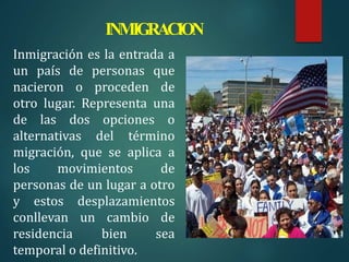 INMIGRACION
Inmigración es la entrada a
un país de personas que
nacieron o proceden de
otro lugar. Representa una
de las dos opciones o
alternativas del término
migración, que se aplica a
los movimientos de
personas de un lugar a otro
y estos desplazamientos
conllevan un cambio de
residencia bien sea
temporal o definitivo.
 