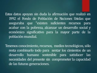 Estos datos apoyan sin duda la afirmación que realizó en
1992 el Fondo de Población de N
aciones Unidas que
aseguraba que "existen suficientes recursos para
acabar con la pobreza, alcanzar un desarrollo social y
económico significativo para la mayor parte de la
poblaciónmundial.
Tenemosconocimiento, recursos, mediostecnológicos, sólo
resta combinarlo todo para sentar los cimientos de un
desarrollo humano sostenible para satisfacer las
necesidades del presente sin comprometer la capacidad
de las futuras generaciones.
 