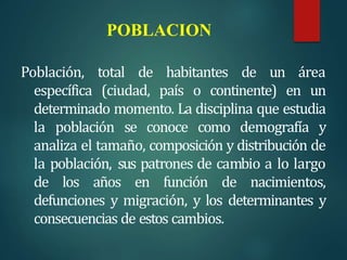 POBLACION
Población, total de habitantes de un área
específica (ciudad, país o continente) en un
determinado momento. La disciplina que estudia
la población se conoce como demografía y
analiza el tamaño, composición y distribución de
la población, sus patrones de cambio a lo largo
de los años en función de nacimientos,
defunciones y migración, y los determinantes y
consecuencias de estos cambios.
 