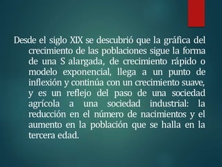 Desde el siglo XIX se descubrió que la gráfica del
crecimiento de las poblaciones sigue la forma
de una S alargada, de crecimiento rápido o
modelo exponencial, llega a un punto de
inflexión y continúa con un crecimiento suave,
y es un reflejo del paso de una sociedad
agrícola a una sociedad industrial: la
reducción en el número de nacimientos y el
aumento en la población que se halla en la
tercera edad.
 