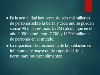 Enla actualidadhay cerca de seis milmillones
de personassobre la tierra y cada año se pueden
sumar 95 millones más. La ONUcalcula que en el
año 2.050 habrá entre 7.700 y 11.200 millones
de personas en el mundo.
 La capacidad de crecimiento de la población es
infinitamentemayorquela capacidaddela
tierra para producir alimentos
 