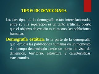 TIPOS DEDEMOGRA
FIA
Los dos tipos de la demografía están interrelacionados
entre sí, y la separación es un tanto artificial, puesto
que el objetivo de estudio es el mismo: las poblaciones
humanas.
Demografía estática: Es la parte de la demografía
que estudia las poblaciones humanas en un momento
de tiempo determinado desde un punto de vista de
dimensión, territorio, estructura y características
estructurales.
 