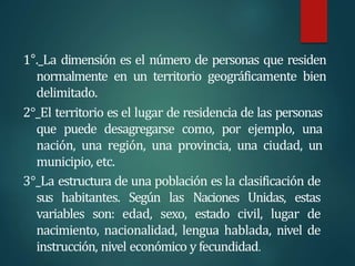 1°._La dimensión es el número de personas que residen
normalmente en un territorio geográficamente bien
delimitado.
2°_El territorio es el lugar de residencia de las personas
que puede desagregarse como, por ejemplo, una
nación, una región, una provincia, una ciudad, un
municipio, etc.
3°_La estructura de una población es la clasificación de
sus habitantes. Según las Naciones Unidas, estas
variables son: edad, sexo, estado civil, lugar de
nacimiento, nacionalidad, lengua hablada, nivel de
instrucción, nivel económico y fecundidad.
 