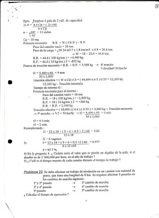 R-pta. Emplerr 1 
2)N: nxCP+( 
pala Ce 2 yd3. rlc caPacidarl- 
Ir ) (iü 
n x Cp' 
n - ¿iit¡ : [i clclc,s 
1,5? 
Cp - iE seg 
Pátencia necesaria: R.It-. : l ( f-R.R ) + R'P' 
Pcso ticl ca¡tüúli i,'¿,;io : 18 to¡t' 
Peso cle la car.ga = ¿1,8.24 m3.? x 1.8 ton/m3. x 0.8 = 26.6 ton. 
- tti -. 1O  "¡a L - 
l'l a +^-- 
R.R. = 44'6 (. too x-s,iton I = ñloir''" 
' Lw'w -'t't't' turr 
R.P. : -t+.6 ( L0 kgiton ¡2: -992k9' 
Ftterza<letrncciónnecesaria=R.R'+R'P'=3.568kg_> ,tclociitaC=35 kn¡r{r 
t1 :5,400x60 =9min 
r?,v 6 ¿vr t 01.)0 
^, 'i'racción eibctila : 1 W x Cd ) Ct : ( 44,6011 x Lr'5 ) 0'55 : l),265 kg 
1?.,265lig >' Tracción neceseii¡' 
'i'iempo cle retorno r2 : 
Pcten,-:ia neoe$ri¡ pera el retorno : 
Peso dei camión vacío = i8 ton 
B-.R. : 18 ( 100 l'g/ton ) = +1,8t)0 kg 
R.P. : i8 ( i0 kgitorr )Z :*3óükg 
R.R. + R..P. : 2,160 kg 
'ir'¿iuciónciccíiva:(iE,00ü)(0.4)(0.55):3,9óiiks'>TráüÚiórrnecesari¡i 
-> 5" mercha + Y2 = 54 l'sn¡tr '+ t2 = 5,4-00 r: 6f : 6 lni': 
54 x i,0Cr0 
t3 :0.5 min. 
¡t.,--.,.i-- 
t-t - ¿ lllllL. 
Reemplazando : 
ii= 12r 19 I ( 9 + 6 + C.5 + 2 ) 6C-.= 5.8Ú 
12x 18 
N'= 6 vagcncs 
f : LZx 18 + ( 9 + 6 + 0.5 +2) 60 _: (1.9'77 
its 
---Gltz 
f : 97.7 o/ó 
4) En le pregUnte 4- ¿ Cufutto seda el r.'alor que se ¡xeúe en alquilcr de la pah, si el 
aiquüer cs do 1'000,000 por hora, sn ei año «ie írabajo '? 
5) ¿ Cuá! es el tien¡po muefo ele eaela aamión durante el tie,mpo qlc trabai? ? 
Problema 22: Se det¡e efcctuar un trabajo de rúvelacióii sn uti caraúon cofl inaicrial tle 
qrava. que tiene una longifud rle I km. se requiere efecfuar 5 pasadas en 
los carnbios <lc marcha sigriicnte: 
3) 
l yZu pasada 
1J3 y- . *l1 - ,--..- .1 ^ P4§4t!(t 
5" pasada 
¿ Caluular ci tieilpo i7e oyietavíí'n? 
-+ 2o cambio de marcha. 
-> .l' r;¿iiribir¡ cle riiai'cita 
 