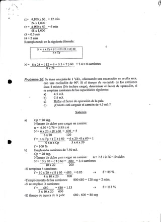 G 
t1= 4,800 x 60 = 12 min. 
24 x 1,000 
t?= 4,800x60 :6min 
48 x 1,000 
B = 0.5 min 
t-l: 2 min 
Reemplazando en la siguiente fórmnla: 
N: nxCp+(il +É+B+t4)60 
nx Cp 
N- 8x24+( 12+ 6+0.5 +2)60 :7.4= I c¿miones 
Probietna 20i S" ti"r," una paia clc 1 Ytl3., clccluando una txcavación en arcilia ssca, 
con r.r¡a osoilisió¡ <tc 90". §i el tis.rnpo ds recomdo cle los cam-iones 
ilura I miutos §o inciuye oarga), deterrriirral e:l Íaüfor dc operauióq si 
se emplean camiones «le las capaciclades sigtrientes: 
a) 1.5 m3. 
' b) 7.5 m3. 
c) I'Iallar el factor de opcración dc la pala' 
d) ¿,Cuánto está cargado el camión de 4'5 m3'? 
§alr¡qren 
a) Cp:20 seg. 
Nírmero de ciclos para aarür uo camión: 
n: 4.50 í 0.76: 5.95 = 6 
N:6x20+(g)60 = 600 =5 
6 x2O LZO 
f: I 
@ 
nxCp+(It)AO =6x20+8x60: 5 x6xZA 
f = IOO o/o 
EinpLeando camiones de 7.50 m3. 
Cp:20 seg. 
I.Iúmero daciclos para caígar un camión: n = 7.5 í 0.76 =1A ciclos 
N: 10 xZO + ( I ) 60: 680 :3.4 camiones 
l0x20 240 
-Si semplean 4 camiones: 
f--1r.}.¡?o*f 8)60:680 :0.85 -+ f:559/o LAVAL!@ rioo 
-Tiempo rrue'rto cle los castiones: 800-680 : 120 scg : 2 nlriur,'' 
-Si se empiean 3 camiones: 
3 x i0x 20 600 
-El tiempo de espera de la pala: 680 ' 600 = 80 seg 
c 
b) 
 