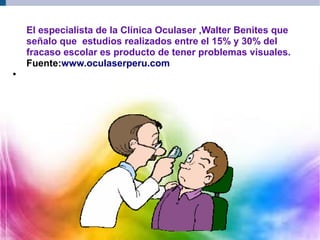 El especialista de la Clínica Oculaser ,Walter Benites que
señalo que estudios realizados entre el 15% y 30% del
fracaso escolar es producto de tener problemas visuales.
Fuente:www.oculaserperu.com
●
 